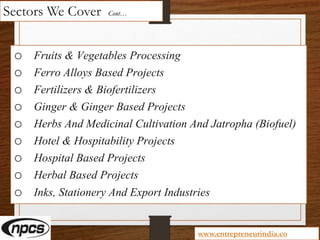 Sectors We Cover Cont…
o Fruits & Vegetables Processing
o Ferro Alloys Based Projects
o Fertilizers & Biofertilizers
o Ginger & Ginger Based Projects
o Herbs And Medicinal Cultivation And Jatropha (Biofuel)
o Hotel & Hospitability Projects
o Hospital Based Projects
o Herbal Based Projects
o Inks, Stationery And Export Industries
www.entrepreneurindia.co
 