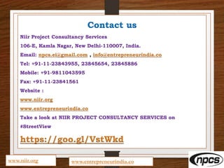 Contact us
Niir Project Consultancy Services
106-E, Kamla Nagar, New Delhi-110007, India.
Email: npcs.ei@gmail.com , info@entrepreneurindia.co
Tel: +91-11-23843955, 23845654, 23845886
Mobile: +91-9811043595
Fax: +91-11-23841561
Website :
www.niir.org
www.entrepreneurindia.co
Take a look at NIIR PROJECT CONSULTANCY SERVICES on
#StreetView
https://goo.gl/VstWkd
www.niir.org www.entrepreneurindia.co
 