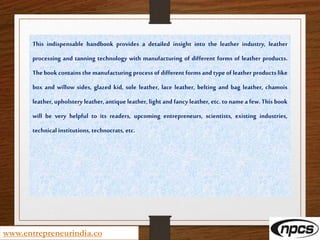 www.entrepreneurindia.co
This indispensable handbook provides a detailed insight into the leather industry, leather
processing and tanning technology with manufacturing of different forms of leather products.
The book contains the manufacturing process of different forms and type of leather products like
box and willow sides, glazed kid, sole leather, lace leather, belting and bag leather, chamois
leather, upholstery leather, antique leather, light and fancy leather, etc. to name a few. This book
will be very helpful to its readers, upcoming entrepreneurs, scientists, existing industries,
technical institutions, technocrats, etc.
 