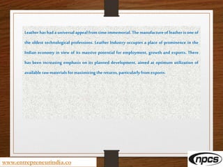 www.entrepreneurindia.co
Leather has had a universal appeal from time immemorial. The manufacture of leather is one of
the oldest technological professions. Leather Industry occupies a place of prominence in the
Indian economy in view of its massive potential for employment, growth and exports. There
has been increasing emphasis on its planned development, aimed at optimum utilization of
available raw materials formaximizing the returns, particularly from exports.
 