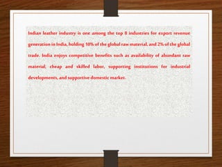 Indian leather industry is one among the top 8 industries for export revenue
generation in India, holding 10% of the global raw material, and 2% of the global
trade. India enjoys competitive benefits such as availability of abundant raw
material, cheap and skilled labor, supporting institutions for industrial
developments,andsupportivedomestic market.
 