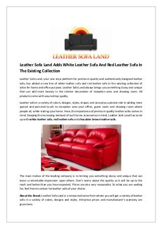 Leather Sofa Land Adds White Leather Sofa And Red Leather Sofa In The Existing Collection 
Leather Sofa Land, your one stop platform for premium quality and authentically designed leather sofa, has added a new line of white leather sofa and red leather sofa in the existing collection of sofas for home and office purpose. Leather Sofa Land always brings you something classy and unique that can add more beauty in the interior decoration of reception area and drawing room. All products come with assured top quality. 
Leather sofa in a variety of colors, designs, styles, shapes and sizes play a pivotal role in adding more special and personal touch to reception area your office, guest room and drawing room where people sit; while visiting your home. Here, the importance of premium quality leather sofas comes in mind. Keeping the increasing demand of such home accessories in mind, Leather Sofa Land has come up with white leather sofa, red leather sofa and chocolate brown leather sofa. 
The main motive of the leading company is to brining you something classy and unique that can leave a remarkable impression upon others. Don’t worry about the quality as it will be up to the mark and better than you have expected. Prices are also very reasonable. So what you are waiting for, feel free to contact for leather sofa of your choice. 
About the Brand: Leather Sofa Land is a renowned name from where you will get a variety of leather sofa in a variety of colors, designs and styles. Attractive prices and manufacturer’s warranty are given here.  
