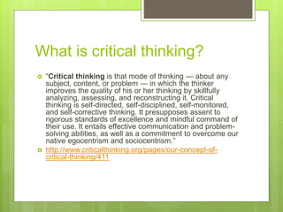 What is critical thinking?
 “Critical thinking is that mode of thinking — about any
subject, content, or problem — in which the thinker
improves the quality of his or her thinking by skillfully
analyzing, assessing, and reconstructing it. Critical
thinking is self-directed, self-disciplined, self-monitored,
and self-corrective thinking. It presupposes assent to
rigorous standards of excellence and mindful command of
their use. It entails effective communication and problem-
solving abilities, as well as a commitment to overcome our
native egocentrism and sociocentrism.”
 http://www.criticalthinking.org/pages/our-concept-of-
critical-thinking/411
 