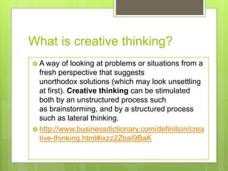 What is creative thinking?
 A way of looking at problems or situations from a
fresh perspective that suggests
unorthodox solutions (which may look unsettling
at first). Creative thinking can be stimulated
both by an unstructured process such
as brainstorming, and by a structured process
such as lateral thinking.
 http://www.businessdictionary.com/definition/crea
tive-thinking.html#ixzz2ZbaI9BaK
 