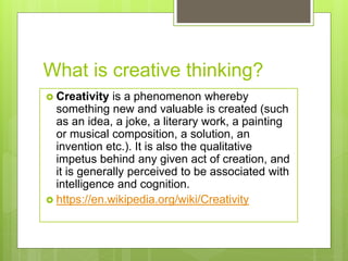What is creative thinking?
 Creativity is a phenomenon whereby
something new and valuable is created (such
as an idea, a joke, a literary work, a painting
or musical composition, a solution, an
invention etc.). It is also the qualitative
impetus behind any given act of creation, and
it is generally perceived to be associated with
intelligence and cognition.
 https://en.wikipedia.org/wiki/Creativity
 