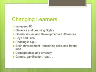 Changing Learners
 Increased IQ
 Genetics and Learning Styles
 Gender issues and Developmental Differences
 Boys and Girls
 Reading is Up…
 Brain development –reasoning skills and frontal
lobe
 Demographics and diversity
 Games, gamification, lead . . .
 