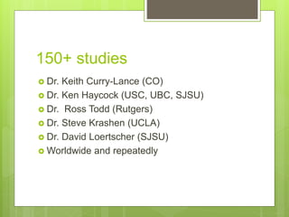 150+ studies
 Dr. Keith Curry-Lance (CO)
 Dr. Ken Haycock (USC, UBC, SJSU)
 Dr. Ross Todd (Rutgers)
 Dr. Steve Krashen (UCLA)
 Dr. David Loertscher (SJSU)
 Worldwide and repeatedly
 