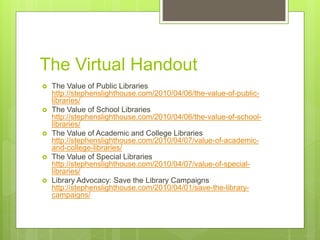 The Virtual Handout
 The Value of Public Libraries
http://stephenslighthouse.com/2010/04/06/the-value-of-public-
libraries/
 The Value of School Libraries
http://stephenslighthouse.com/2010/04/06/the-value-of-school-
libraries/
 The Value of Academic and College Libraries
http://stephenslighthouse.com/2010/04/07/value-of-academic-
and-college-libraries/
 The Value of Special Libraries
http://stephenslighthouse.com/2010/04/07/value-of-special-
libraries/
 Library Advocacy: Save the Library Campaigns
http://stephenslighthouse.com/2010/04/01/save-the-library-
campaigns/
 