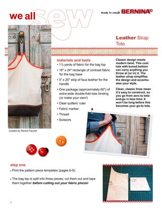 materials and tools 
step one 
1 
Leather Strap 
Tote 
materials and tools 
Created by Rachel Faucett 
• 1¼ yards of fabric for the bag top 
• 18ʺ x 24ʺ rectangle of contrast fabric 
for the bag base 
• 3ʺ x 20ʺ strip of faux leather for the 
handle 
• One package (approximately 60ʺ) of 
extra-wide double-fold bias binding 
(or make your own!) 
• Clear quilters’ ruler 
• Fabric marker 
• Thread 
• Scissors 
Classic design meets 
modern twist. This cool 
tote with boxed bottom 
can carry anything you 
throw at (or in) it. The 
leather strap simplifies 
the design and accentu-ates 
your style. 
Clean, classic lines mean 
it’s easy to construct, so 
you go from zero to tote-and- 
go in less time. It 
won’t be long before this 
becomes your go-to tote. 
 Print the pattern piece templates (pages 6-9). 
 The bag top is split into three pieces; cut them out and tape 
them together before cutting out your fabric pieces! 
 