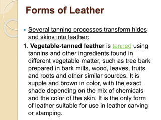 Forms of Leather 
 Several tanning processes transform hides 
and skins into leather: 
1. Vegetable-tanned leather is tanned using 
tannins and other ingredients found in 
different vegetable matter, such as tree bark 
prepared in bark mills, wood, leaves, fruits 
and roots and other similar sources. It is 
supple and brown in color, with the exact 
shade depending on the mix of chemicals 
and the color of the skin. It is the only form 
of leather suitable for use in leather carving 
or stamping. 
 