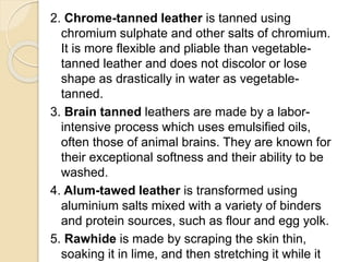 2. Chrome-tanned leather is tanned using 
chromium sulphate and other salts of chromium. 
It is more flexible and pliable than vegetable-tanned 
leather and does not discolor or lose 
shape as drastically in water as vegetable-tanned. 
3. Brain tanned leathers are made by a labor-intensive 
process which uses emulsified oils, 
often those of animal brains. They are known for 
their exceptional softness and their ability to be 
washed. 
4. Alum-tawed leather is transformed using 
aluminium salts mixed with a variety of binders 
and protein sources, such as flour and egg yolk. 
5. Rawhide is made by scraping the skin thin, 
soaking it in lime, and then stretching it while it 
 