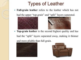 Types of Leather 
 Full-grain leather refers to the leather which has not 
had the upper “top grain” and “split” layers separated. 
 Top-grain leather is the second highest quality and has 
had the “split” layers separated away, making it thinner 
and more pliable than full grain. 
 
