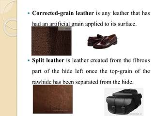  Corrected-grain leather is any leather that has 
had an artificial grain applied to its surface. 
 Split leather is leather created from the fibrous 
part of the hide left once the top-grain of the 
rawhide has been separated from the hide. 
 