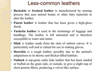 Less-common leathers 
 Buckskin or brained leather is manufactured by tanning 
process that uses animal brains or other fatty materials to 
alter the leather. 
 Patent leather is leather that has been given a high-gloss 
finish. 
 Vachetta leather is used in the trimmings of luggage and 
handbags. The leather is left untreated and is therefore 
susceptible to water and stains. 
 Slink is leather made from the skin of unborn calves. It is 
particularly soft and is valued for use in making gloves. 
 Deerskin is a tough leather, possibly due to the animal's 
adaptations to its thorny and thicket-filled habitats. 
 Nubuck is top-grain cattle hide leather that has been sanded 
or buffed on the grain side, or outside, to give a slight nap of 
short protein fibers, producing a velvet-like surface. 
 