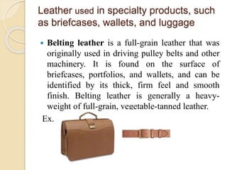 Leather used in specialty products, such 
as briefcases, wallets, and luggage 
 Belting leather is a full-grain leather that was 
originally used in driving pulley belts and other 
machinery. It is found on the surface of 
briefcases, portfolios, and wallets, and can be 
identified by its thick, firm feel and smooth 
finish. Belting leather is generally a heavy-weight 
of full-grain, vegetable-tanned leather. 
Ex. 
 
