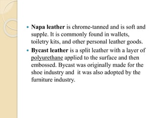  Napa leather is chrome-tanned and is soft and 
supple. It is commonly found in wallets, 
toiletry kits, and other personal leather goods. 
 Bycast leather is a split leather with a layer of 
polyurethane applied to the surface and then 
embossed. Bycast was originally made for the 
shoe industry and it was also adopted by the 
furniture industry. 
 