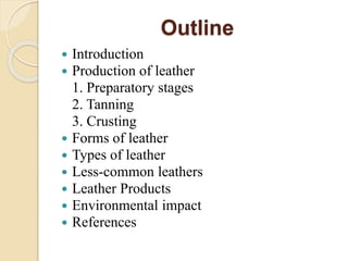Outline 
 Introduction 
 Production of leather 
1. Preparatory stages 
2. Tanning 
3. Crusting 
 Forms of leather 
 Types of leather 
 Less-common leathers 
 Leather Products 
 Environmental impact 
 References 
 