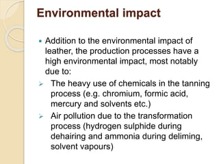 Environmental impact 
 Addition to the environmental impact of 
leather, the production processes have a 
high environmental impact, most notably 
due to: 
 The heavy use of chemicals in the tanning 
process (e.g. chromium, formic acid, 
mercury and solvents etc.) 
 Air pollution due to the transformation 
process (hydrogen sulphide during 
dehairing and ammonia during deliming, 
solvent vapours) 
 