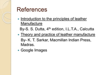 References 
 Introduction to the principles of leather 
Manufacture 
By-S. S. Dutta, 4th edition, I.L.T.A., Calcutta 
 Theory and practice of leather manufacture 
By- K. T. Sarkar, Macmillan Indian Press, 
Madras. 
 Google Images 
 