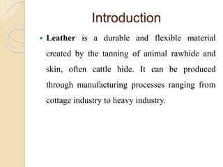 Introduction 
 Leather is a durable and flexible material 
created by the tanning of animal rawhide and 
skin, often cattle hide. It can be produced 
through manufacturing processes ranging from 
cottage industry to heavy industry. 
 