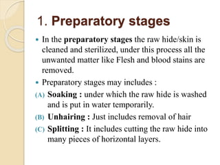 1. Preparatory stages 
 In the preparatory stages the raw hide/skin is 
cleaned and sterilized, under this process all the 
unwanted matter like Flesh and blood stains are 
removed. 
 Preparatory stages may includes : 
(A) Soaking : under which the raw hide is washed 
and is put in water temporarily. 
(B) Unhairing : Just includes removal of hair 
(C) Splitting : It includes cutting the raw hide into 
many pieces of horizontal layers. 
 