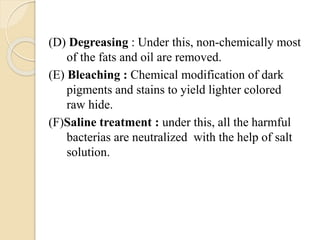 (D) Degreasing : Under this, non-chemically most 
of the fats and oil are removed. 
(E) Bleaching : Chemical modification of dark 
pigments and stains to yield lighter colored 
raw hide. 
(F)Saline treatment : under this, all the harmful 
bacterias are neutralized with the help of salt 
solution. 
 