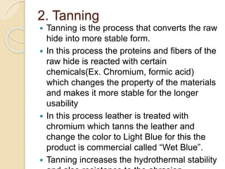 2. Tanning 
 Tanning is the process that converts the raw 
hide into more stable form. 
 In this process the proteins and fibers of the 
raw hide is reacted with certain 
chemicals(Ex. Chromium, formic acid) 
which changes the property of the materials 
and makes it more stable for the longer 
usability 
 In this process leather is treated with 
chromium which tanns the leather and 
change the color to Light Blue for this the 
product is commercial called “Wet Blue”. 
 Tanning increases the hydrothermal stability 
and also resistance to the abrasion. 
 