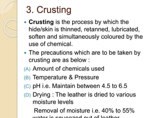 3. Crusting 
 Crusting is the process by which the 
hide/skin is thinned, retanned, lubricated, 
soften and simultaneously coloured by the 
use of chemical. 
 The precautions which are to be taken by 
crusting are as below : 
(A) Amount of chemicals used 
(B) Temperature & Pressure 
(C) pH i.e. Maintain between 4.5 to 6.5 
(D) Drying : The leather is dried to various 
moisture levels 
Removal of moisture i.e. 40% to 55% 
water is squeezed out of leather 
 