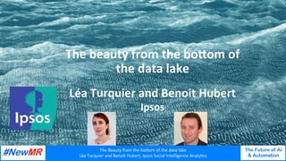 The	Beauty	from	the	bo/om	of	the	data	lake	
Léa	Turquier	and	Benoit	Hubert,	Ipsos	Social	Intelligence	AnalyAcs	
The Future of AI
& Automation
	
	
The	beauty	from	the	bo.om	of		
the	data	lake	
Léa	Turquier	and	Benoit	Hubert	
Ipsos		
 