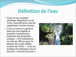 L’eau est un composé chimique ubiquitaire sur la Terre, essentiel pour tous les organismes vivants connus. L’eau se trouve en général dans son état liquide et possède à température ambiante des propriétés uniques : c’est notamment un solvant efficace pour la plupart des corps solides trouvés sur Terre — l’eau est quelque fois désignée sous le nom de « solvant universel ». 