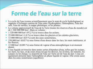 Le cycle de l'eau (connu scientifiquement sous le nom de cycle hydrologique) se rapporte à l'échange continu de l'eau entre l'hydrosphère, l'atmosphère, l'eau des sols, l'eau de surface, la nappe phréatique, et les plantes. Le volume approximatif de l'eau de la Terre (toutes les réserves d'eau du monde) est de 1 360 000 000 km 3 . Dans ce volume : 1 320 000 000 km 3  (97,2 %) se trouve dans les océans, 25 000 000 km 3  (1,8 %) se trouve dans les glaciers et les calottes glaciaires, 13 000 000 km 3  (0,9 %) sont des eaux souterraines, 250 000 km 3  (0,02 %) sous forme d'eau douce dans les lacs, les mers intérieures, et les fleuves, 13 000 km 3  (0,001 %) sous forme de vapeur d'eau atmosphérique à un moment donné. L'eau liquide est trouvée dans toutes sortes d'étendues d'eau, telles que les océans, les mers, les lacs, et de cours d'eau tel que les fleuves, les rivières, les torrents, les canaux ou les étangs. La majorité de l'eau sur Terre est de l'eau de mer. L'eau est également présente dans l'atmosphère en phase liquide et vapeur. Elle existe aussi dans les eaux souterraines (aquifères). 
