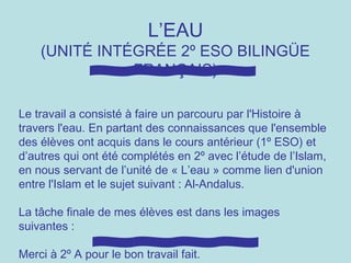 L’EAU
(UNITÉ INTÉGRÉE 2º ESO BILINGÜE
FRANÇAIS)
Le travail a consisté à faire un parcouru par l'Histoire à
travers l'eau. En partant des connaissances que l'ensemble
des élèves ont acquis dans le cours antérieur (1º ESO) et
d’autres qui ont été complétés en 2º avec l’étude de l’Islam,
en nous servant de l’unité de « L’eau » comme lien d'union
entre l'Islam et le sujet suivant : Al-Andalus.
La tâche finale de mes élèves est dans les images
suivantes :
Merci à 2º A pour le bon travail fait.