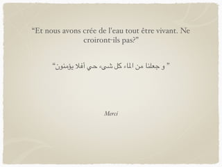 Merci
“Et nous avons crée de l'eau tout être vivant. Ne
croiront-ils pas?”
“‫يؤمنون‬ ‫أفال‬ ‫حي‬ ‫شىء‬ ‫كل‬ ‫املاء‬ ‫من‬ ‫جعلنا‬ ‫و‬ ”
 