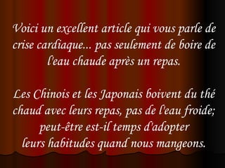 Voici un excellent article qui vous parle de
crise cardiaque... pas seulement de boire de
        l'eau chaude après un repas.
                          
Les Chinois et les Japonais boivent du thé
chaud avec leurs repas, pas de l'eau froide;
       peut-être est-il temps d'adopter
  leurs habitudes quand nous mangeons.
 