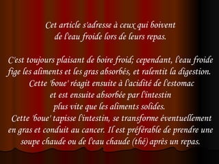 Cet article s'adresse à ceux qui boivent
                de l'eau froide lors de leurs repas.
                                   
C'est toujours plaisant de boire froid; cependant, l'eau froide
fige les aliments et les gras absorbés, et ralentit la digestion.
        Cette 'boue' réagit ensuite à l'acidité de l'estomac
              et est ensuite absorbée par l'intestin
                plus vite que les aliments solides.
 Cette 'boue' tapisse l'intestin, se transforme éventuellement
en gras et conduit au cancer. Il est préférable de prendre une
    soupe chaude ou de l'eau chaude (thé) après un repas.
 