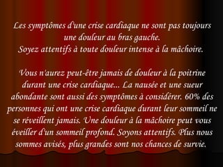 Les symptômes d'une crise cardiaque ne sont pas toujours
              une douleur au bras gauche.
  Soyez attentifs à toute douleur intense à la mâchoire.

    Vous n'aurez peut-être jamais de douleur à la poitrine
     durant une crise cardiaque... La nausée et une sueur
 abondante sont aussi des symptômes à considérer. 60% des
personnes qui ont une crise cardiaque durant leur sommeil ne
  se réveillent jamais. Une douleur à la mâchoire peut vous
 éveiller d'un sommeil profond. Soyons attentifs. Plus nous
   sommes avisés, plus grandes sont nos chances de survie.
 