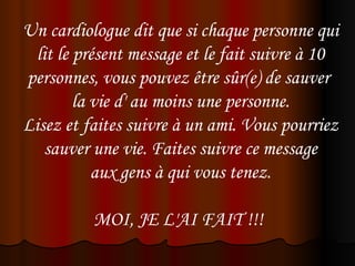 Un cardiologue dit que si chaque personne qui
 lit le présent message et le fait suivre à 10
personnes, vous pouvez être sûr(e) de sauver
        la vie d' au moins une personne.
Lisez et faites suivre à un ami. Vous pourriez
   sauver une vie. Faites suivre ce message
           aux gens à qui vous tenez.

          MOI, JE L'AI FAIT !!! 
 
