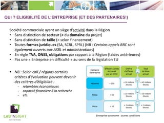 QUI ? ELIGIBILITÉ DE L’ENTREPRISE (ET DES PARTENAIRES!)
Société commerciale ayant un siège d’activité dans la Région
• Sans distinction de secteur (≠ du domaine du projet)
• Sans distinction de taille (> selon financement)
• Toutes formes juridiques (SA, SCRL, SPRL) (NB : Certains appels RBC sont
également ouverts aux ASBL et administrations)
• En règle TVA, ONSS, obligations par rapport a la Région (!aides antérieures)
• Pas une « Entreprise en difficulté » au sens de la législation EU
Entreprise autonome : autres conditions
§ NB : Selon call / régions certains
critères d’évaluation peuvent devenir
des critères d’éligibilité :
- retombées économiques
- capacité financière à la recherche
- etc.
 