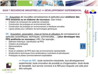Subsides
SubsidesAvancesrécupérables
QUOI ? RECHERCHE INDUSTRIELLE <> DÉVELOPPEMENT EXPÉRIMENTAL
RI : Acquisition de nouvelles connaissances et aptitudes pour améliorer des
PPS existants ou en élaborer de nouveaux. Ceci inclus :
• Création de composant de systèmes complexes
• Construction de prototype en environnement labo
• Construction de prototype en environnement a interfaces simulées
• Lignes pilotes pour validation de technologies génériques
DE : Acquisition, association, mise en forme et utilisation de connaissance et
aptitudes (scientifiques, techniques, commerciales,…) pour développer des
PPS améliorés ou nouveaux (=RI). Par exemple :
• Définition théorique / planification de PPS
• Création de prototypes
• Démonstrations
• Pilotes
• Essai et validation de PPS dans des environnements représentatifs
• Améliorations techniques (hors améliorations routinières et périodiques)
• Prototypes et pilotes commercialement exploitables
=> Projet de RDI : toute recherche industrielle, tout développement
expérimental, toute innovation de procédé ou d’organisation, toute étude
de faisabilité, tout service connexe à la RDI pour lesquels une aide peut
être octroyée.
 