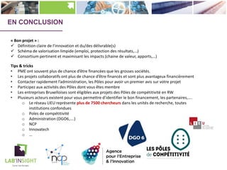 Tips & tricks
• PME ont souvent plus de chance d’être financées que les grosses sociétés.
• Les projets collaboratifs ont plus de chance d’être financés et sont plus avantageux financièrement
• Contacter rapidement l’administration, les Pôles pour avoir un premier avis sur votre projet
• Participez aux activités des Pôles dont vous êtes membre
• Les entreprises Bruxelloises sont éligibles aux projets des Pôles de compétitivité en RW
• Plusieurs acteurs existent pour vous permettre d’identifier le bon financement, les partenaires,….
o Le réseau LIEU représente plus de 7500 chercheurs dans les unités de recherche, toutes
institutions confondues
o Poles de compétitivité
o Administration (DGO6,….)
o NCP
o Innovatech
o …
« Bon projet » :
ü Définition claire de l’innovation et du/des délivrable(s)
ü Schéma de valorisation limpide (emploi, protection des résultats,…)
ü Consortium pertinent et maximisant les impacts (chaine de valeur, apports,…)
EN CONCLUSION
 