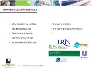 DOMAINES DE COMPÉTENCES
ü Modélisation des effets
éco-toxicologiques
ü Expérimentations en
écosystème artificiel
ü Analyse de données tox.
ü Industrie minière
ü Industrie produits ménagers
ü …
UNAMUR LAB OF ENVIRONMENTAL ECOSYSTEM ECOLOGY
 