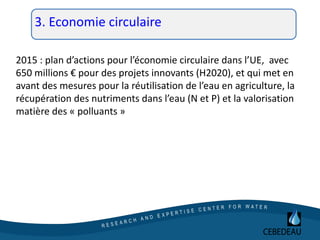 3. Economie circulaire
2015 : plan d’actions pour l’économie circulaire dans l’UE, avec
650 millions € pour des projets innovants (H2020), et qui met en
avant des mesures pour la réutilisation de l’eau en agriculture, la
récupération des nutriments dans l’eau (N et P) et la valorisation
matière des « polluants »
 