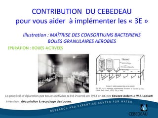 CONTRIBUTION DU CEBEDEAU
pour vous aider à implémenter les « 3E »
Illustration : MAÎTRISE DES CONSORTIUMS BACTERIENS
BOUES GRANULAIRES AEROBIES
Le procédé d’épuration par boues activées a été inventé en 1913 en UK par Edward Ardern & W.T. Lockett
Invention : décantation & recyclage des boues.
EPURATION : BOUES ACTIVEES
 