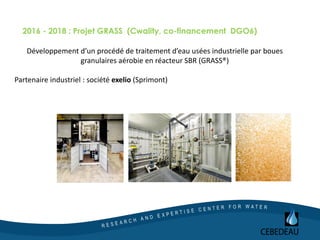 2016 - 2018 : Projet GRASS (Cwality, co-financement DGO6)
Développement d’un procédé de traitement d’eau usées industrielle par boues
granulaires aérobie en réacteur SBR (GRASS®)
Partenaire industriel : société exelio (Sprimont)
 