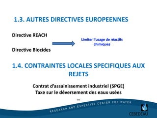 1.3. AUTRES DIRECTIVES EUROPEENNES
Directive REACH
Directive Biocides
1.4. CONTRAINTES LOCALES SPECIFIQUES AUX
REJETS
Contrat d’assainissement industriel (SPGE)
Taxe sur le déversement des eaux usées
…
 