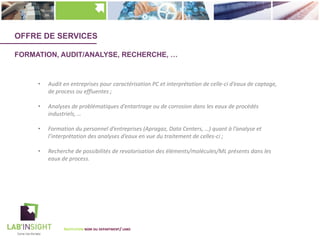 OFFRE DE SERVICES
FORMATION, AUDIT/ANALYSE, RECHERCHE, …
• Audit en entreprises pour caractérisation PC et interprétation de celle-ci d’eaux de captage,
de process ou effluentes ;
• Analyses de problématiques d’entartrage ou de corrosion dans les eaux de procédés
industriels, …
• Formation du personnel d’entreprises (Apragaz, Data Centers, …) quant à l’analyse et
l’interprétation des analyses d’eaux en vue du traitement de celles-ci ;
• Recherche de possibilités de revalorisation des éléments/molécules/ML présents dans les
eaux de process.
INSTITUTION NOM DU DEPARTMENT/ LABO
 