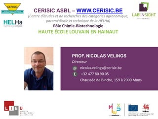 PROF. NICOLAS VELINGS
Directeur
nicolas.velings@cerisic.be
+32 477 80 90 05
Chaussée de Binche, 159 à 7000 Mons
Photo
orateur
@
CERISIC ASBL – WWW.CERISIC.BE
(Centre d’études et de recherches des catégories agronomique,
paramédicale et technique de la HELHa)
Pôle Chimie-Biotechnologie
HAUTE ÉCOLE LOUVAIN EN HAINAUT
 