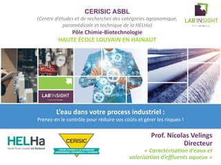 CERISIC ASBL
(Centre d’études et de recherches des catégories agronomique,
paramédicale et technique de la HELHa)
Pôle Chimie-Biotechnologie
HAUTE ÉCOLE LOUVAIN EN HAINAUT
Prof. Nicolas Velings
Directeur
« Caractérisation d’eaux et
valorisation d’effluents aqueux »
logo
du labo
logo de l’
institution
L’eau dans votre process industriel :
Prenez-en le contrôle pour réduire vos coûts et gérer les risques !
 