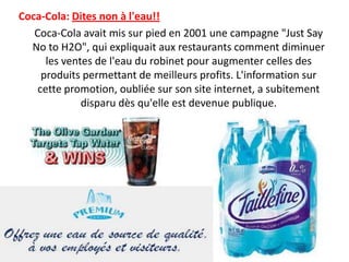 Coca-Cola: Dites non à l'eau!!     Coca-Cola avait mis sur pied en 2001 une campagne "Just Say No to H2O", qui expliquait aux restaurants comment diminuer les ventes de l'eau du robinet pour augmenter celles des produits permettant de meilleurs profits. L'information sur cette promotion, oubliée sur son site internet, a subitement disparu dès qu'elle est devenue publique. 
