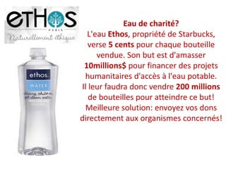 Eau de charité?L'eau Ethos, propriété de Starbucks, verse 5 cents pour chaque bouteille vendue. Son but est d'amasser 10millions$ pour financer des projets humanitaires d'accès à l'eau potable. Il leur faudra donc vendre 200 millions de bouteilles pour atteindre ce but! Meilleure solution: envoyez vos dons directement aux organismes concernés! 